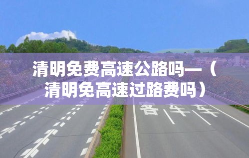 清明免费高速公路吗—（清明免高速过路费吗）
