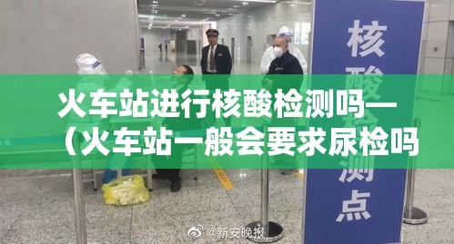火车站进行核酸检测吗—（火车站一般会要求尿检吗）